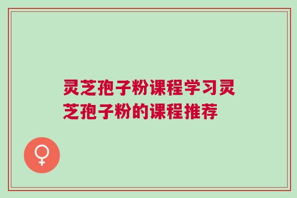 灵芝孢子粉课程学习灵芝孢子粉的课程推荐