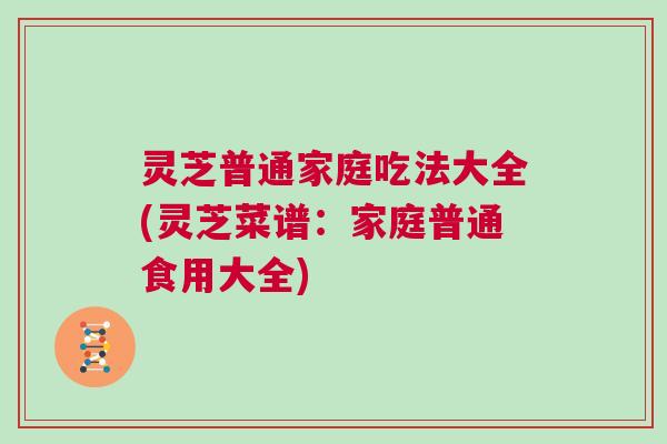 灵芝普通家庭吃法大全(灵芝菜谱：家庭普通食用大全)