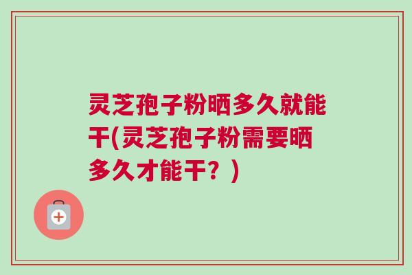 灵芝孢子粉晒多久就能干(灵芝孢子粉需要晒多久才能干?) 灵芝孢子粉晒多久就能干(灵芝孢子粉需要晒多久才能干?)