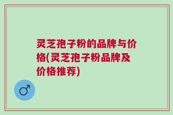 灵芝孢子粉的品牌与价格(灵芝孢子粉品牌及价格推荐)