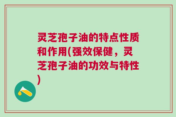 灵芝孢子油的特点性质和作用(强效保健，灵芝孢子油的功效与特性)