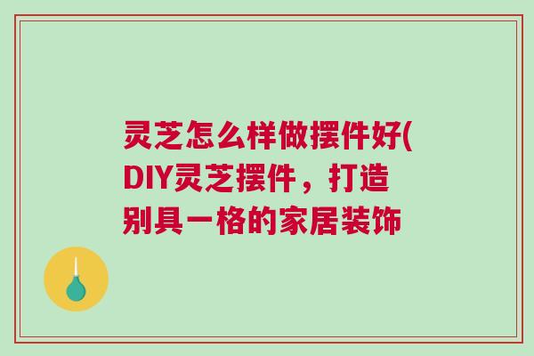 灵芝怎么样做摆件好(DIY灵芝摆件，打造别具一格的家居装饰
