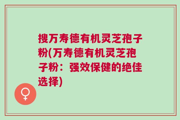 搜万寿德有机灵芝孢子粉(万寿德有机灵芝孢子粉：强效保健的绝佳选择)