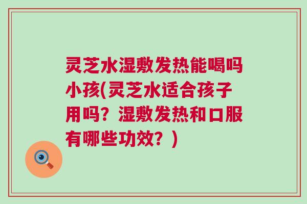 灵芝水湿敷发热能喝吗小孩(灵芝水适合孩子用吗？湿敷发热和口服有哪些功效？)
