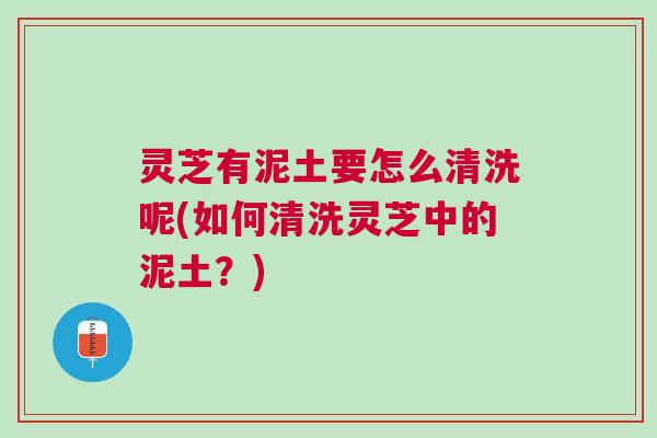 灵芝有泥土要怎么清洗呢(如何清洗灵芝中的泥土?) 灵芝有泥土要怎么清洗呢(如何清洗灵芝中的泥土?)