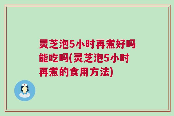灵芝泡5小时再煮好吗能吃吗(灵芝泡5小时再煮的食用方法) 灵芝泡5小时再煮好吗能吃吗(灵芝泡5小时再煮的食用方法)