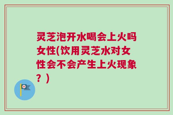 灵芝泡开水喝会上火吗女性(饮用灵芝水对女性会不会产生上火现象？)