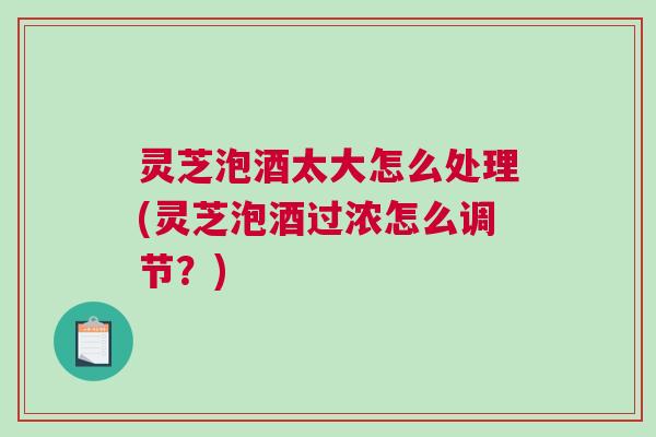 灵芝泡酒太大怎么处理(灵芝泡酒过浓怎么调节?) 灵芝泡酒太大怎么处理(灵芝泡酒过浓怎么调节?)