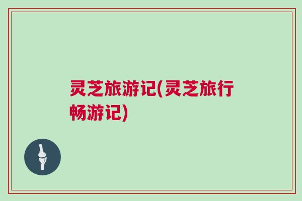灵芝旅游记(灵芝旅行畅游记) 灵芝旅游记(灵芝旅行畅游记)