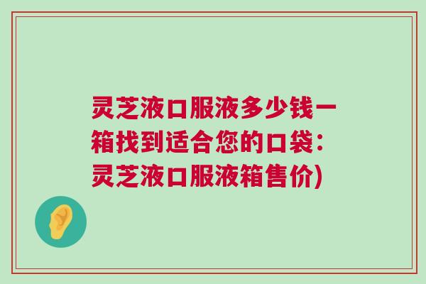 灵芝液口服液多少钱一箱找到适合您的口袋:灵芝液口服液箱售价) 灵芝液口服液多少钱一箱找到适合您的口袋:灵芝液口服液箱售价)