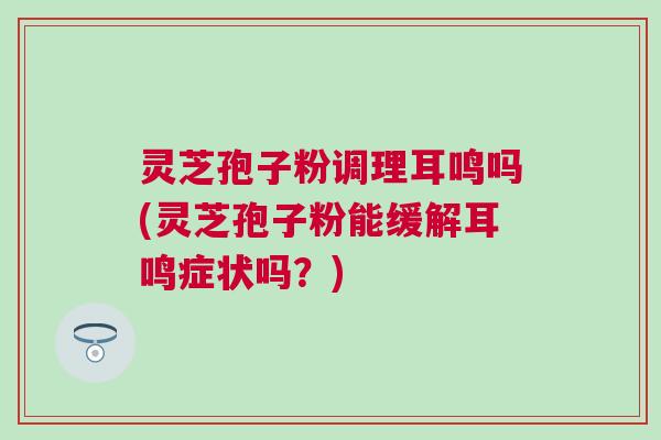灵芝孢子粉调理耳鸣吗(灵芝孢子粉能缓解耳鸣症状吗？)