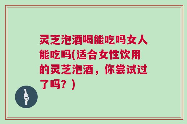 灵芝泡酒喝能吃吗女人能吃吗(适合女性饮用的灵芝泡酒，你尝试过了吗？)