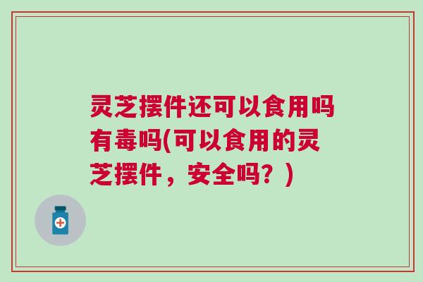 灵芝摆件还可以食用吗有毒吗(可以食用的灵芝摆件，安全吗？)