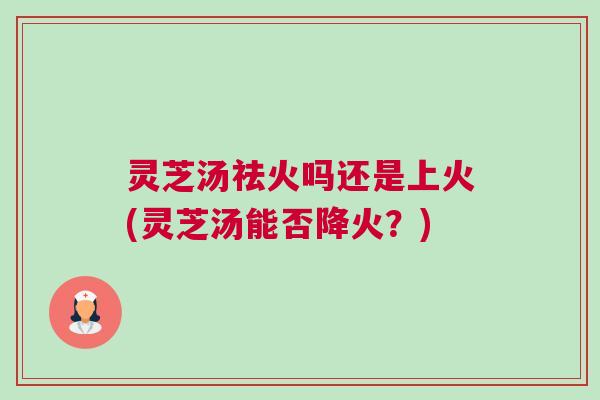 灵芝汤祛火吗还是上火(灵芝汤能否降火？)