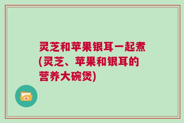 灵芝和苹果银耳一起煮(灵芝、苹果和银耳的营养大碗煲)