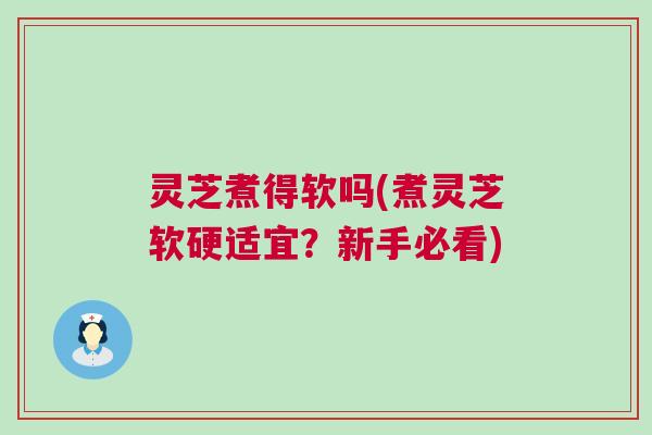 灵芝煮得软吗(煮灵芝软硬适宜？新手必看)