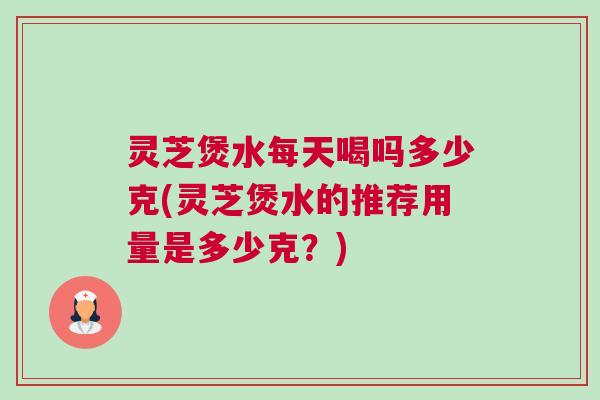 灵芝煲水每天喝吗多少克(灵芝煲水的推荐用量是多少克？)