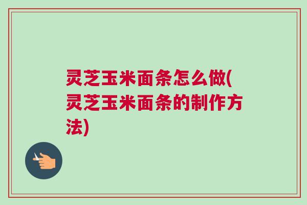 灵芝玉米面条怎么做(灵芝玉米面条的制作方法)