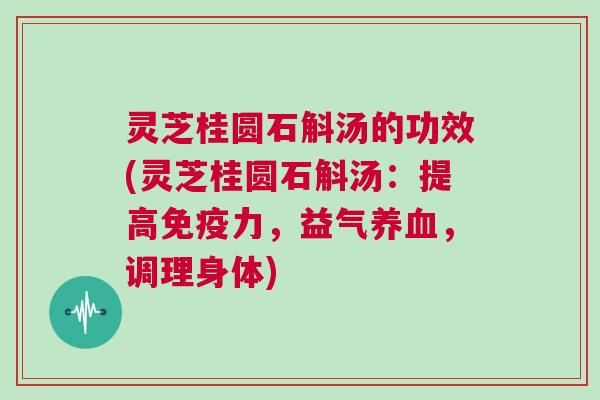 灵芝桂圆石斛汤的功效(灵芝桂圆石斛汤：提高免疫力，益气，调理身体)