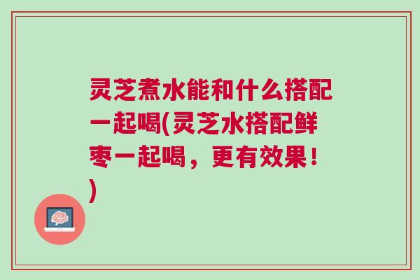 灵芝煮水能和什么搭配一起喝(灵芝水搭配鲜枣一起喝，更有效果！)