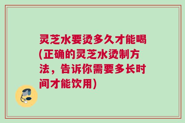 灵芝水要烫多久才能喝(正确的灵芝水烫制方法，告诉你需要多长时间才能饮用)