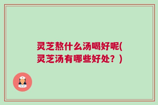 灵芝熬什么汤喝好呢(灵芝汤有哪些好处？)