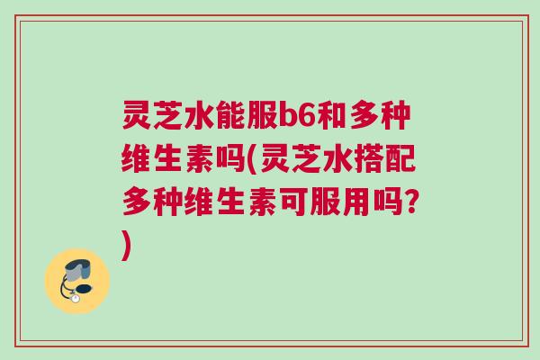 灵芝水能服b6和多种维生素吗(灵芝水搭配多种维生素可服用吗?) 灵芝水能服b6和多种维生素吗(灵芝水搭配多种维生素可服用吗?)