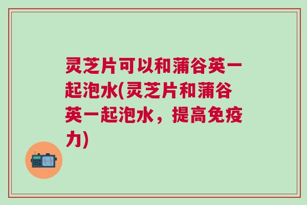 灵芝片可以和蒲谷英一起泡水(灵芝片和蒲谷英一起泡水，提高免疫力)