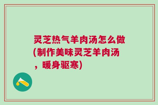 灵芝热气羊肉汤怎么做(制作美味灵芝羊肉汤，暖身驱寒)