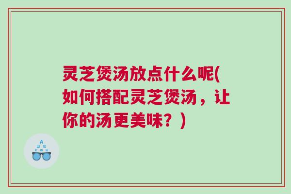 灵芝煲汤放点什么呢(如何搭配灵芝煲汤，让你的汤更美味？)