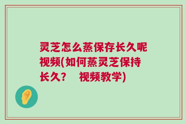 灵芝怎么蒸保存长久呢视频(如何蒸灵芝保持长久？  视频教学)