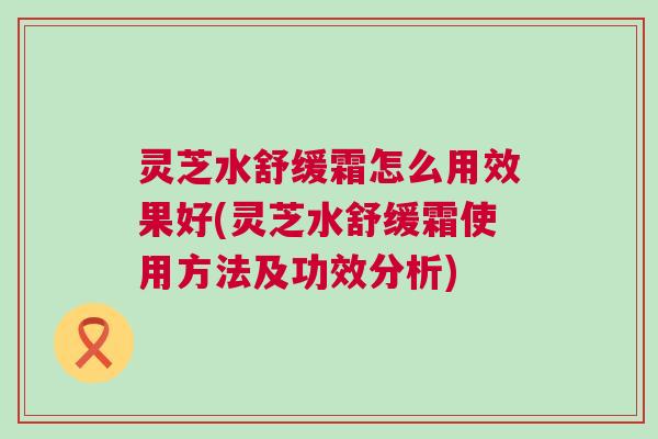 灵芝水舒缓霜怎么用效果好(灵芝水舒缓霜使用方法及功效分析) 灵芝水舒缓霜怎么用效果好(灵芝水舒缓霜使用方法及功效分析)
