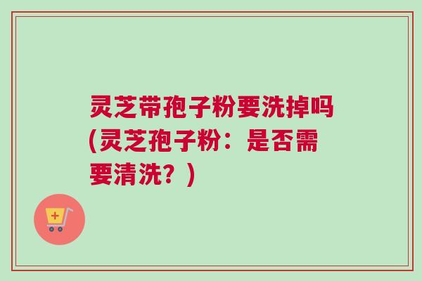 灵芝带孢子粉要洗掉吗(灵芝孢子粉：是否需要清洗？)