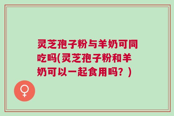 灵芝孢子粉与羊奶可同吃吗(灵芝孢子粉和羊奶可以一起食用吗？)