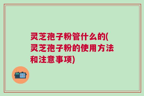 灵芝孢子粉管什么的(灵芝孢子粉的使用方法和注意事项) 灵芝孢子粉管什么的(灵芝孢子粉的使用方法和注意事项)
