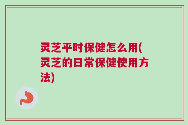 灵芝平时保健怎么用(灵芝的日常保健使用方法)