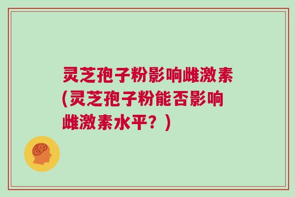 灵芝孢子粉影响雌激素(灵芝孢子粉能否影响雌激素水平？)