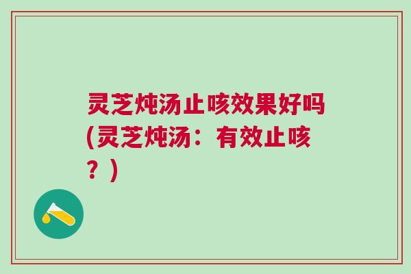 灵芝炖汤止咳效果好吗(灵芝炖汤：有效止咳？)