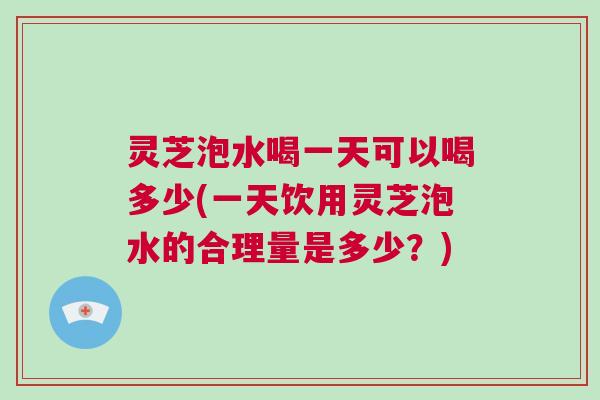 灵芝泡水喝一天可以喝多少(一天饮用灵芝泡水的合理量是多少？)