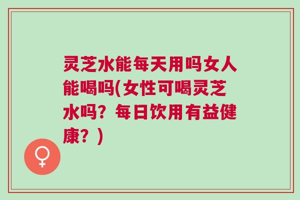 灵芝水能每天用吗女人能喝吗(女性可喝灵芝水吗？每日饮用有益健康？)