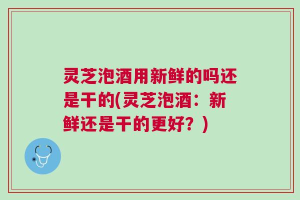 灵芝泡酒用新鲜的吗还是干的(灵芝泡酒：新鲜还是干的更好？)