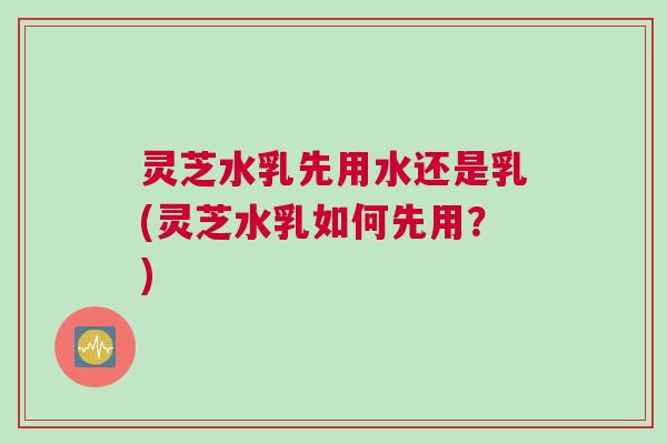 灵芝水乳先用水还是乳(灵芝水乳如何先用?) 灵芝水乳先用水还是乳(灵芝水乳如何先用?)