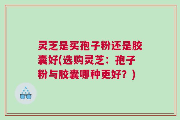 灵芝是买孢子粉还是胶囊好(选购灵芝：孢子粉与胶囊哪种更好？)