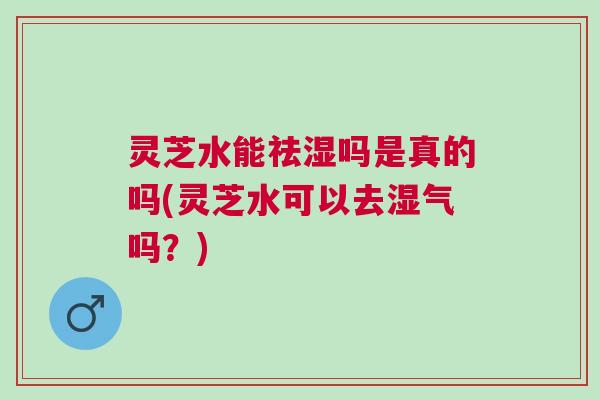 灵芝水能祛湿吗是真的吗(灵芝水可以去湿气吗？)