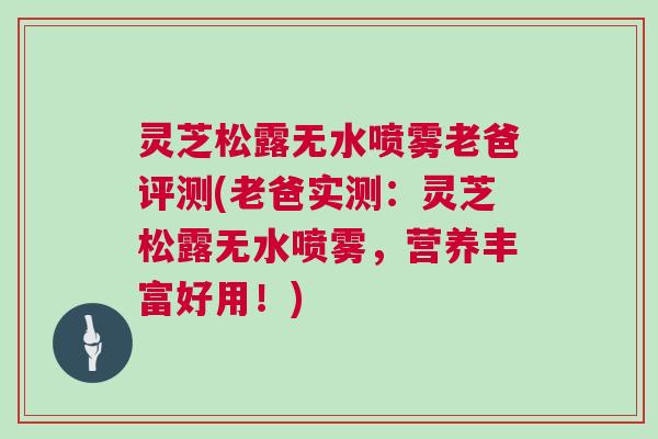 灵芝松露无水喷雾老爸评测(老爸实测:灵芝松露无水喷雾,营养丰富好用!) 灵芝松露无水喷雾老爸评测(老爸实测:灵芝松露无水喷雾,营养丰富好用!)