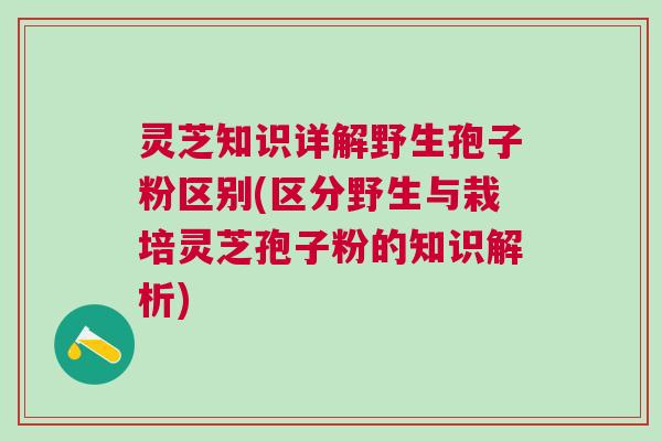灵芝知识详解野生孢子粉区别(区分野生与栽培灵芝孢子粉的知识解析)