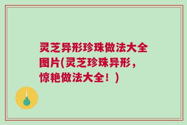 灵芝异形珍珠做法大全图片(灵芝珍珠异形，惊艳做法大全！)