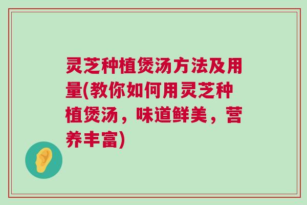 灵芝种植煲汤方法及用量(教你如何用灵芝种植煲汤，味道鲜美，营养丰富)