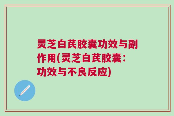 灵芝白芪胶囊功效与副作用(灵芝白芪胶囊：功效与不良反应)