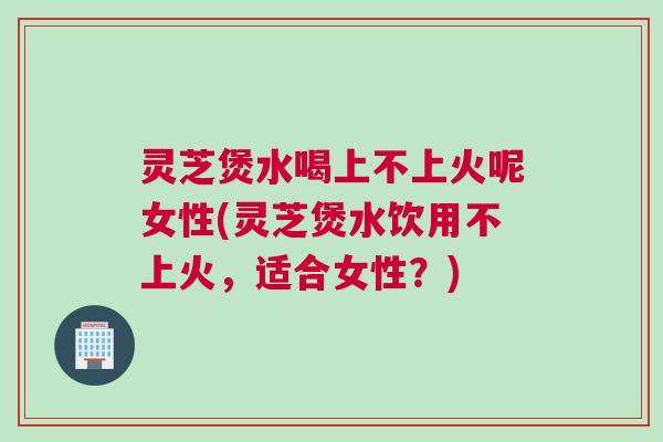 灵芝煲水喝上不上火呢女性(灵芝煲水饮用不上火,适合女性?) 灵芝煲水喝上不上火呢女性(灵芝煲水饮用不上火,适合女性?)